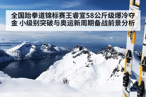 全国跆拳道锦标赛王睿宣58公斤级爆冷夺金 小级别突破与奥运新周期备战前景分析