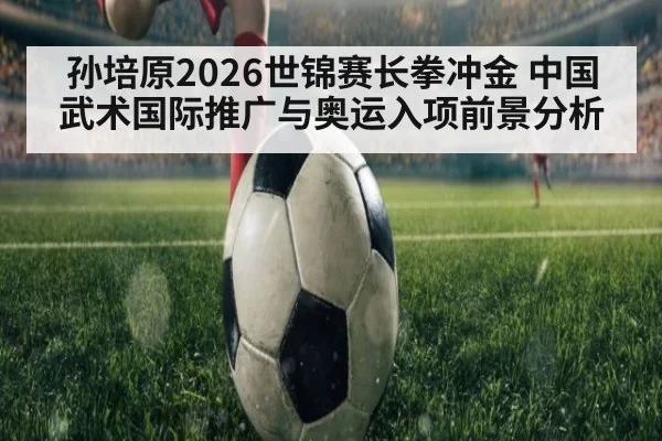 孙培原2026世锦赛长拳冲金 中国武术国际推广与奥运入项前景分析