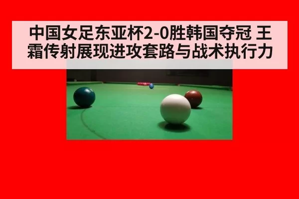 中国女足东亚杯2-0胜韩国夺冠 王霜传射展现进攻套路与战术执行力